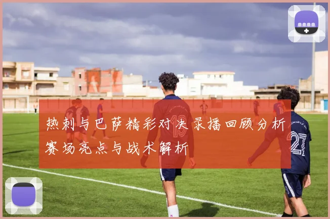 热刺与巴萨精彩对决录播回顾分析赛场亮点与战术解析