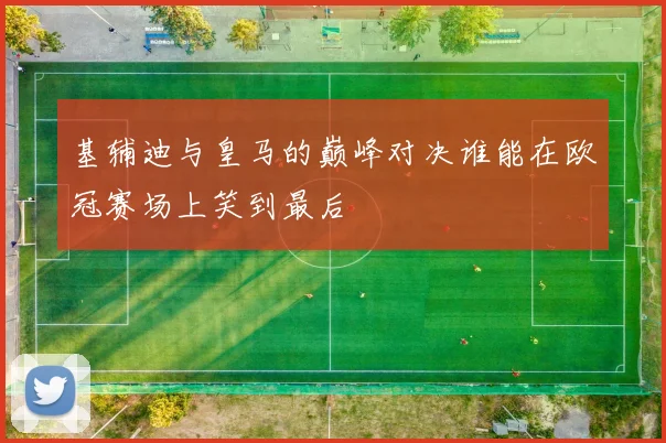 基辅迪与皇马的巅峰对决谁能在欧冠赛场上笑到最后