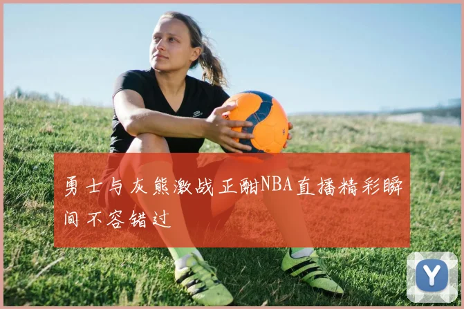 勇士与灰熊激战正酣NBA直播精彩瞬间不容错过