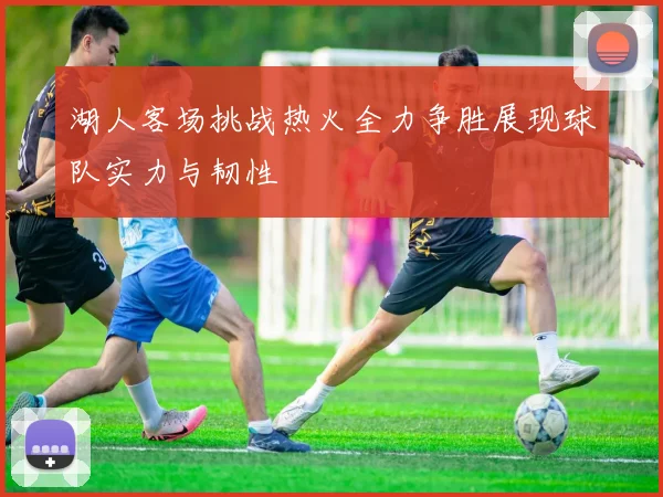 湖人客场挑战热火全力争胜展现球队实力与韧性