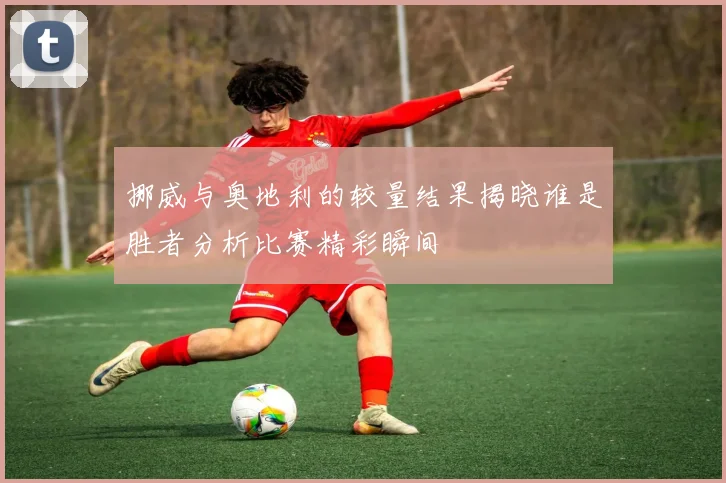 挪威与奥地利的较量结果揭晓谁是胜者分析比赛精彩瞬间