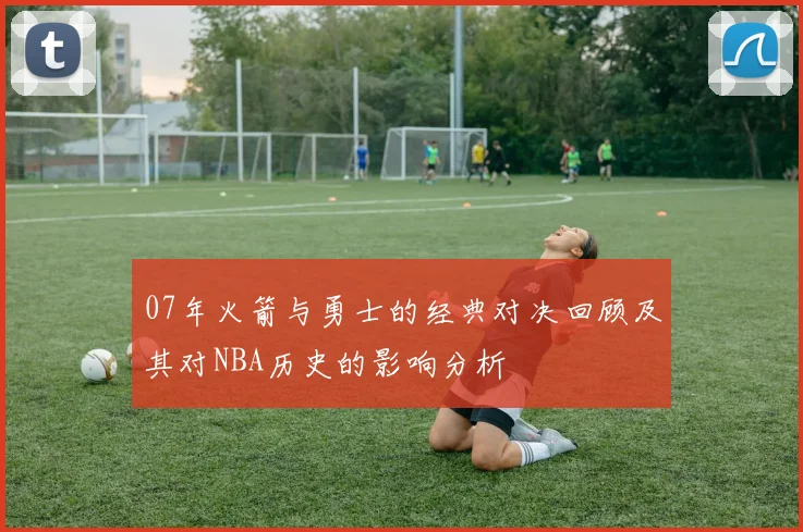 07年火箭与勇士的经典对决回顾及其对NBA历史的影响分析