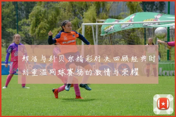 郑洁与科贝尔精彩对决回顾经典时刻重温网球赛场的激情与荣耀