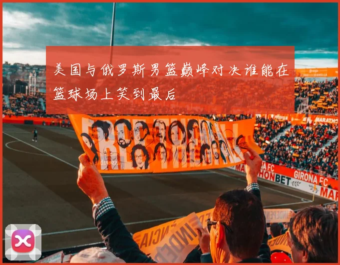 美国与俄罗斯男篮巅峰对决谁能在篮球场上笑到最后