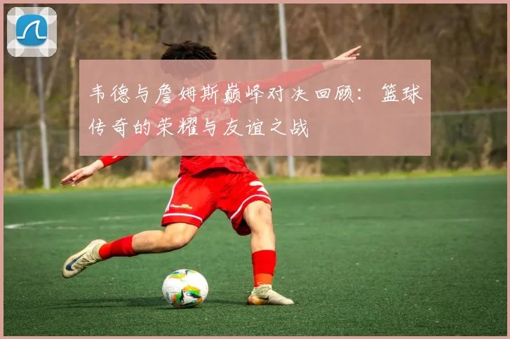 韦德与詹姆斯巅峰对决回顾：篮球传奇的荣耀与友谊之战