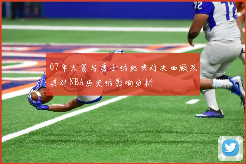 07年火箭与勇士的经典对决回顾及其对NBA历史的影响分析