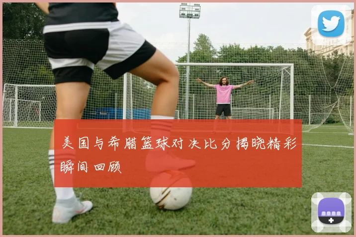 美国与希腊篮球对决比分揭晓精彩瞬间回顾