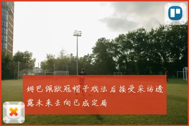 姆巴佩欧冠帽子戏法后接受采访透露未来去向已成定局