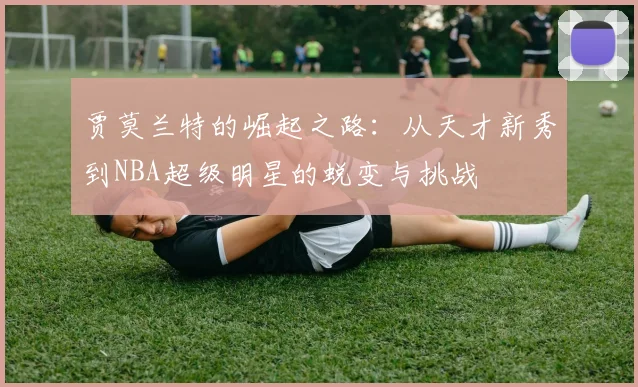 贾莫兰特的崛起之路：从天才新秀到NBA超级明星的蜕变与挑战