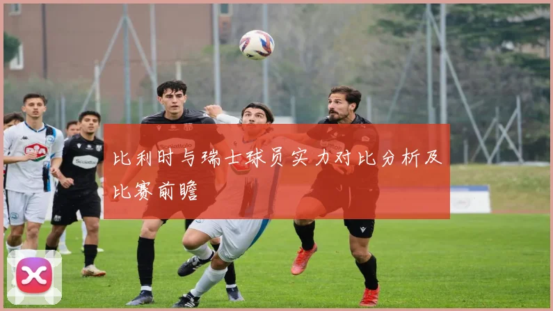 比利时与瑞士球员实力对比分析及比赛前瞻