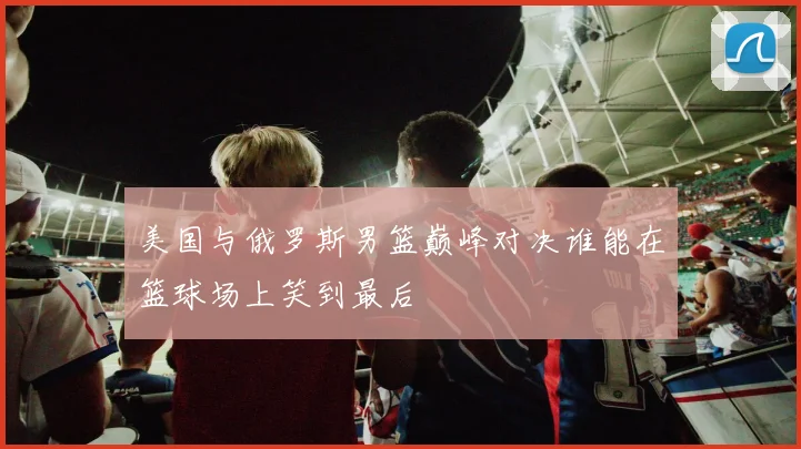 美国与俄罗斯男篮巅峰对决谁能在篮球场上笑到最后
